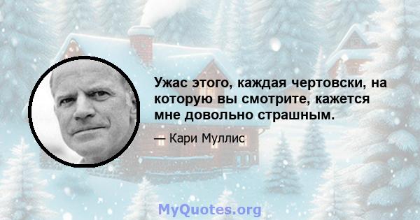 Ужас этого, каждая чертовски, на которую вы смотрите, кажется мне довольно страшным.