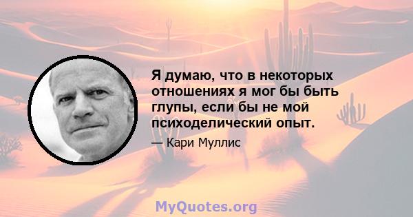 Я думаю, что в некоторых отношениях я мог бы быть глупы, если бы не мой психоделический опыт.