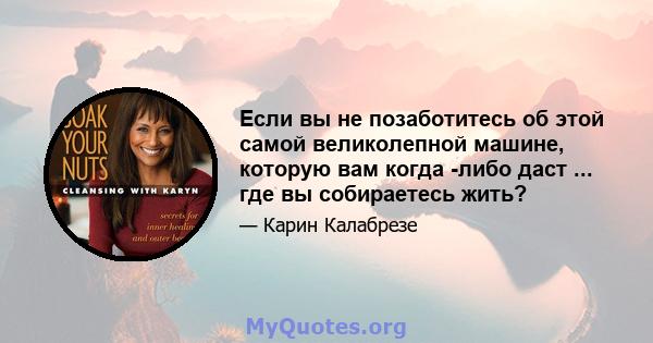 Если вы не позаботитесь об этой самой великолепной машине, которую вам когда -либо даст ... где вы собираетесь жить?