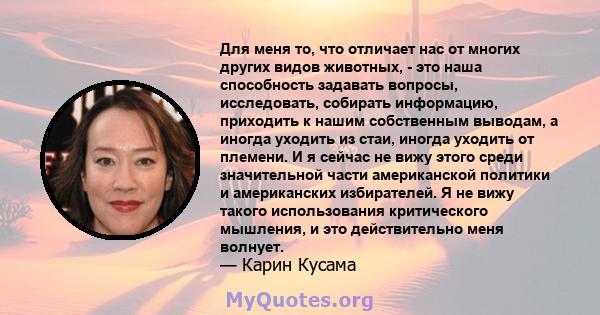 Для меня то, что отличает нас от многих других видов животных, - это наша способность задавать вопросы, исследовать, собирать информацию, приходить к нашим собственным выводам, а иногда уходить из стаи, иногда уходить