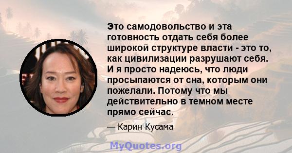 Это самодовольство и эта готовность отдать себя более широкой структуре власти - это то, как цивилизации разрушают себя. И я просто надеюсь, что люди просыпаются от сна, которым они пожелали. Потому что мы действительно 