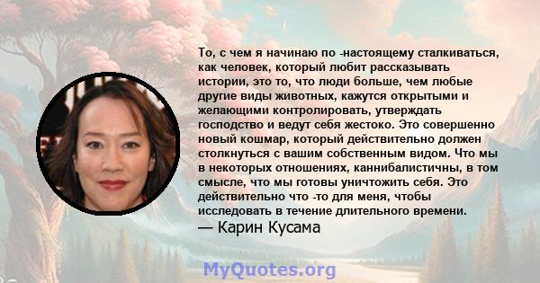 То, с чем я начинаю по -настоящему сталкиваться, как человек, который любит рассказывать истории, это то, что люди больше, чем любые другие виды животных, кажутся открытыми и желающими контролировать, утверждать