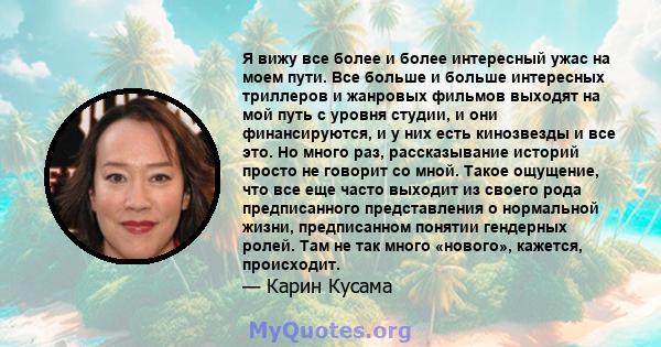 Я вижу все более и более интересный ужас на моем пути. Все больше и больше интересных триллеров и жанровых фильмов выходят на мой путь с уровня студии, и они финансируются, и у них есть кинозвезды и все это. Но много