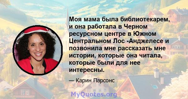 Моя мама была библиотекарем, и она работала в Черном ресурсном центре в Южном Центральном Лос -Анджелесе и позвонила мне рассказать мне истории, которые она читала, которые были для нее интересны.