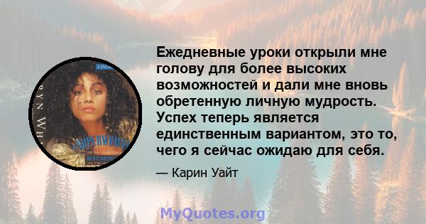 Ежедневные уроки открыли мне голову для более высоких возможностей и дали мне вновь обретенную личную мудрость. Успех теперь является единственным вариантом, это то, чего я сейчас ожидаю для себя.