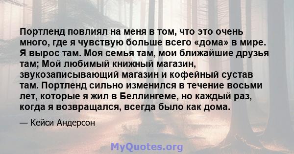 Портленд повлиял на меня в том, что это очень много, где я чувствую больше всего «дома» в мире. Я вырос там. Моя семья там, мои ближайшие друзья там; Мой любимый книжный магазин, звукозаписывающий магазин и кофейный