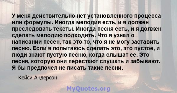 У меня действительно нет установленного процесса или формулы. Иногда мелодия есть, и я должен преследовать тексты. Иногда песня есть, и я должен сделать мелодию подходить. Что я узнал о написании песен, так это то, что