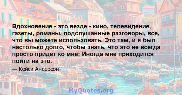 Вдохновение - это везде - кино, телевидение, газеты, романы, подслушанные разговоры, все, что вы можете использовать. Это там, и я был настолько долго, чтобы знать, что это не всегда просто придет ко мне; Иногда мне