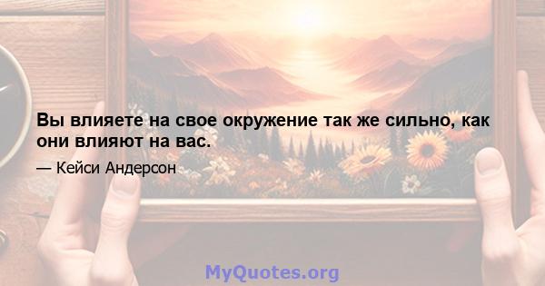 Вы влияете на свое окружение так же сильно, как они влияют на вас.