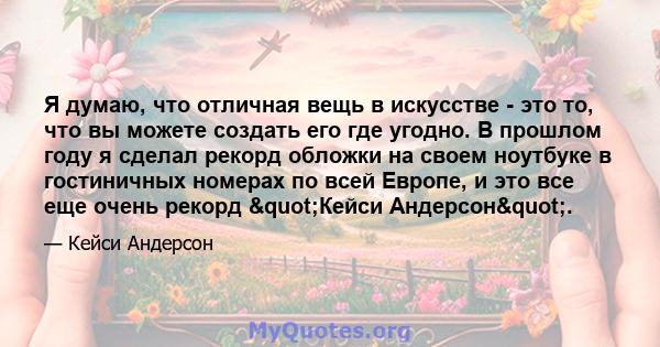 Я думаю, что отличная вещь в искусстве - это то, что вы можете создать его где угодно. В прошлом году я сделал рекорд обложки на своем ноутбуке в гостиничных номерах по всей Европе, и это все еще очень рекорд