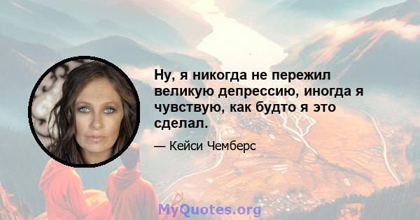 Ну, я никогда не пережил великую депрессию, иногда я чувствую, как будто я это сделал.