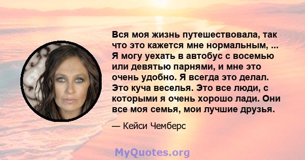 Вся моя жизнь путешествовала, так что это кажется мне нормальным, ... Я могу уехать в автобус с восемью или девятью парнями, и мне это очень удобно. Я всегда это делал. Это куча веселья. Это все люди, с которыми я очень 