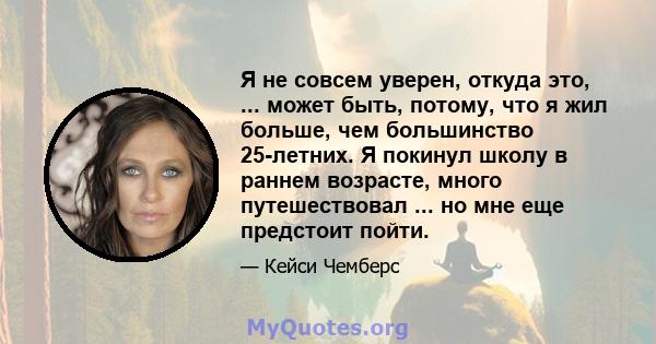 Я не совсем уверен, откуда это, ... может быть, потому, что я жил больше, чем большинство 25-летних. Я покинул школу в раннем возрасте, много путешествовал ... но мне еще предстоит пойти.