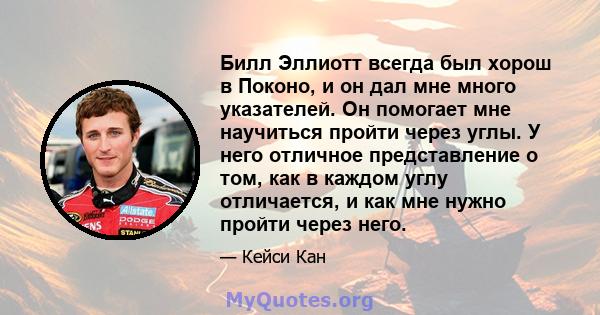 Билл Эллиотт всегда был хорош в Поконо, и он дал мне много указателей. Он помогает мне научиться пройти через углы. У него отличное представление о том, как в каждом углу отличается, и как мне нужно пройти через него.