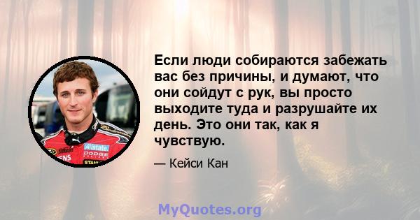 Если люди собираются забежать вас без причины, и думают, что они сойдут с рук, вы просто выходите туда и разрушайте их день. Это они так, как я чувствую.