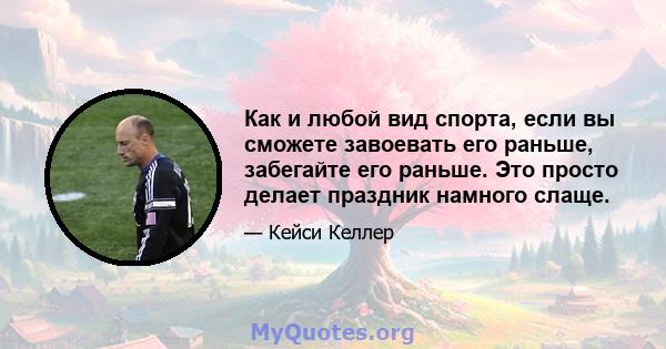 Как и любой вид спорта, если вы сможете завоевать его раньше, забегайте его раньше. Это просто делает праздник намного слаще.