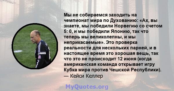 Мы не собираемся заходить на чемпионат мира по Духованию: «Ах, вы знаете, мы победили Норвегию со счетом 5: 0, и мы победили Японию, так что теперь мы великолепны, и мы неприкасаемые». Это проверка реальности для