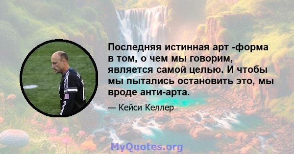 Последняя истинная арт -форма в том, о чем мы говорим, является самой целью. И чтобы мы пытались остановить это, мы вроде анти-арта.