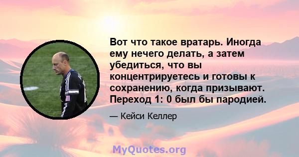 Вот что такое вратарь. Иногда ему нечего делать, а затем убедиться, что вы концентрируетесь и готовы к сохранению, когда призывают. Переход 1: 0 был бы пародией.