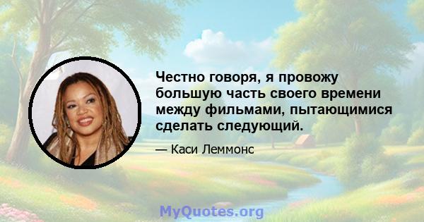 Честно говоря, я провожу большую часть своего времени между фильмами, пытающимися сделать следующий.