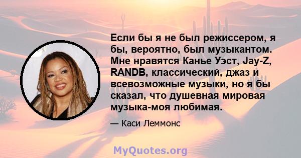 Если бы я не был режиссером, я бы, вероятно, был музыкантом. Мне нравятся Канье Уэст, Jay-Z, RANDB, классический, джаз и всевозможные музыки, но я бы сказал, что душевная мировая музыка-моя любимая.