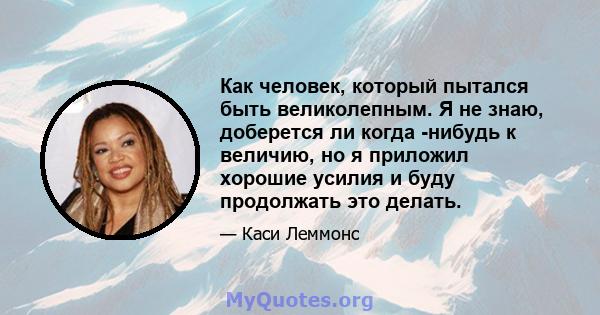 Как человек, который пытался быть великолепным. Я не знаю, доберется ли когда -нибудь к величию, но я приложил хорошие усилия и буду продолжать это делать.