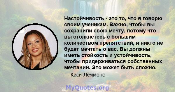 Настойчивость - это то, что я говорю своим ученикам. Важно, чтобы вы сохранили свою мечту, потому что вы столкнетесь с большим количеством препятствий, и никто не будет мечтать о вас. Вы должны иметь стойкость и