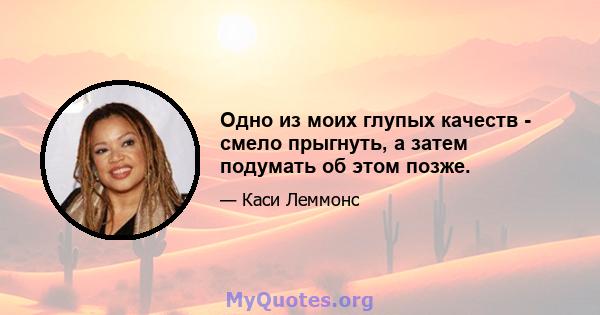 Одно из моих глупых качеств - смело прыгнуть, а затем подумать об этом позже.