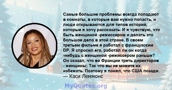 Самые большие проблемы всегда попадают в комнаты, в которые вам нужно попасть, и люди открываются для типов историй, которые я хочу рассказать. И я чувствую, что быть женщиной -режиссером и делать это большое дело в