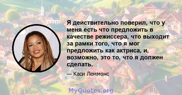 Я действительно поверил, что у меня есть что предложить в качестве режиссера, что выходит за рамки того, что я мог предложить как актриса, и, возможно, это то, что я должен сделать.