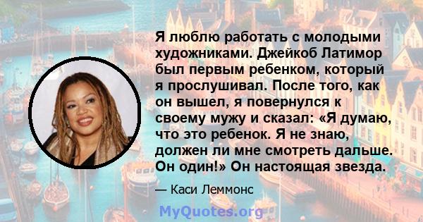 Я люблю работать с молодыми художниками. Джейкоб Латимор был первым ребенком, который я прослушивал. После того, как он вышел, я повернулся к своему мужу и сказал: «Я думаю, что это ребенок. Я не знаю, должен ли мне