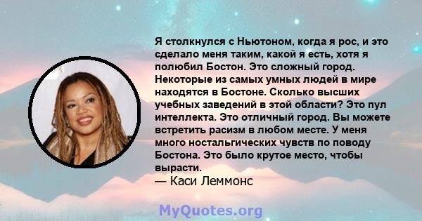 Я столкнулся с Ньютоном, когда я рос, и это сделало меня таким, какой я есть, хотя я полюбил Бостон. Это сложный город. Некоторые из самых умных людей в мире находятся в Бостоне. Сколько высших учебных заведений в этой