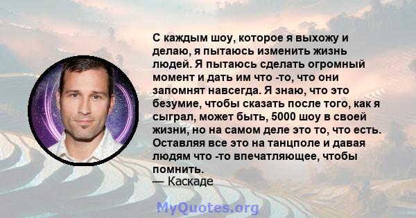 С каждым шоу, которое я выхожу и делаю, я пытаюсь изменить жизнь людей. Я пытаюсь сделать огромный момент и дать им что -то, что они запомнят навсегда. Я знаю, что это безумие, чтобы сказать после того, как я сыграл,