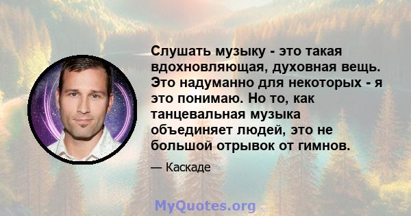 Слушать музыку - это такая вдохновляющая, духовная вещь. Это надуманно для некоторых - я это понимаю. Но то, как танцевальная музыка объединяет людей, это не большой отрывок от гимнов.