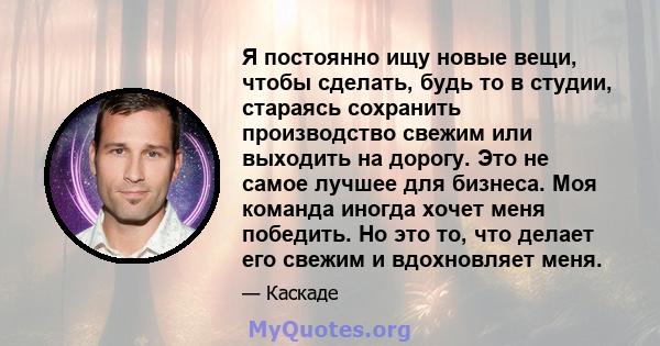 Я постоянно ищу новые вещи, чтобы сделать, будь то в студии, стараясь сохранить производство свежим или выходить на дорогу. Это не самое лучшее для бизнеса. Моя команда иногда хочет меня победить. Но это то, что делает