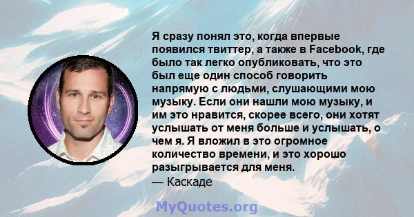 Я сразу понял это, когда впервые появился твиттер, а также в Facebook, где было так легко опубликовать, что это был еще один способ говорить напрямую с людьми, слушающими мою музыку. Если они нашли мою музыку, и им это