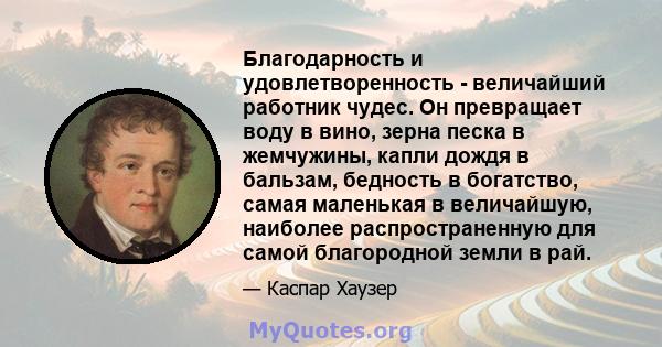 Благодарность и удовлетворенность - величайший работник чудес. Он превращает воду в вино, зерна песка в жемчужины, капли дождя в бальзам, бедность в богатство, самая маленькая в величайшую, наиболее распространенную для 