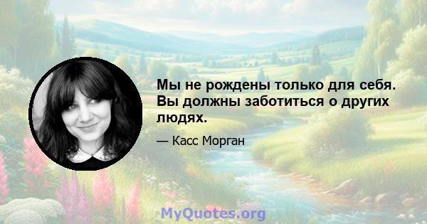 Мы не рождены только для себя. Вы должны заботиться о других людях.