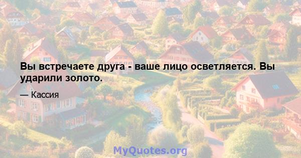 Вы встречаете друга - ваше лицо осветляется. Вы ударили золото.