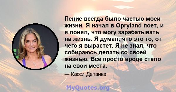 Пение всегда было частью моей жизни. Я начал в Opryland поет, и я понял, что могу зарабатывать на жизнь. Я думал, что это то, от чего я вырастет. Я не знал, что собираюсь делать со своей жизнью. Все просто вроде стало