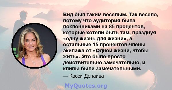 Вид был таким веселым. Так весело, потому что аудитория была поклонниками на 85 процентов, которые хотели быть там, празднуя «одну жизнь для жизни», а остальные 15 процентов-члены экипажа от «Одной жизни, чтобы жить».