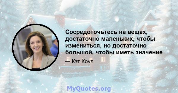 Сосредоточьтесь на вещах, достаточно маленьких, чтобы измениться, но достаточно большой, чтобы иметь значение