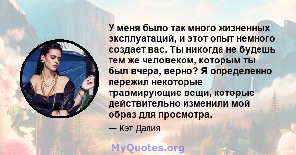 У меня было так много жизненных эксплуатаций, и этот опыт немного создает вас. Ты никогда не будешь тем же человеком, которым ты был вчера, верно? Я определенно пережил некоторые травмирующие вещи, которые действительно 