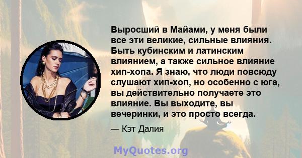 Выросший в Майами, у меня были все эти великие, сильные влияния. Быть кубинским и латинским влиянием, а также сильное влияние хип-хопа. Я знаю, что люди повсюду слушают хип-хоп, но особенно с юга, вы действительно