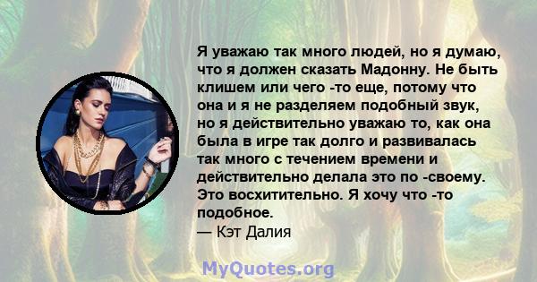 Я уважаю так много людей, но я думаю, что я должен сказать Мадонну. Не быть клишем или чего -то еще, потому что она и я не разделяем подобный звук, но я действительно уважаю то, как она была в игре так долго и