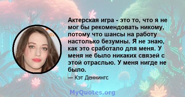 Актерская игра - это то, что я не мог бы рекомендовать никому, потому что шансы на работу настолько безумны. Я не знаю, как это сработало для меня. У меня не было никаких связей с этой отраслью. У меня нигде не было.