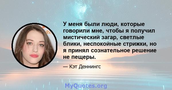 У меня были люди, которые говорили мне, чтобы я получил мистический загар, светлые блики, неспокойные стрижки, но я принял сознательное решение не пещеры.