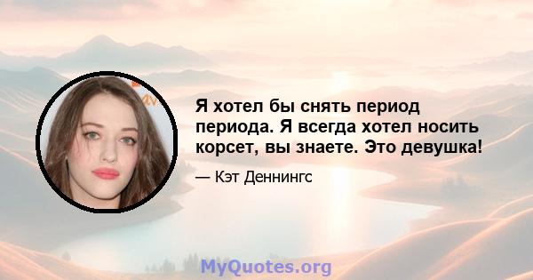 Я хотел бы снять период периода. Я всегда хотел носить корсет, вы знаете. Это девушка!