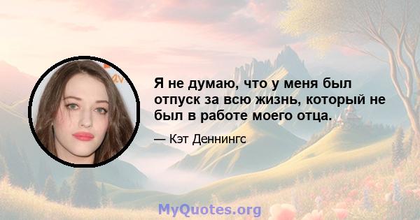 Я не думаю, что у меня был отпуск за всю жизнь, который не был в работе моего отца.