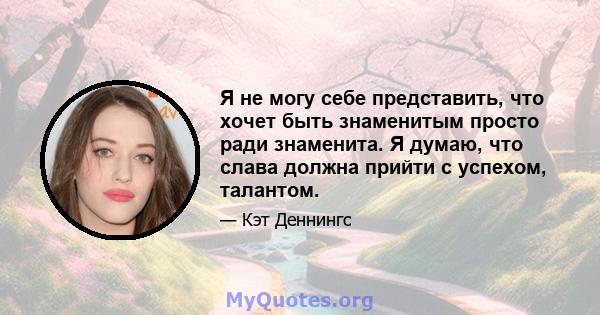 Я не могу себе представить, что хочет быть знаменитым просто ради знаменита. Я думаю, что слава должна прийти с успехом, талантом.